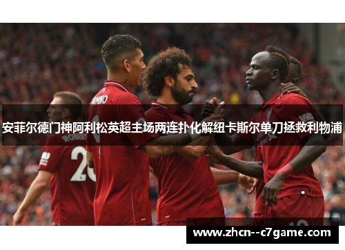 安菲尔德门神阿利松英超主场两连扑化解纽卡斯尔单刀拯救利物浦