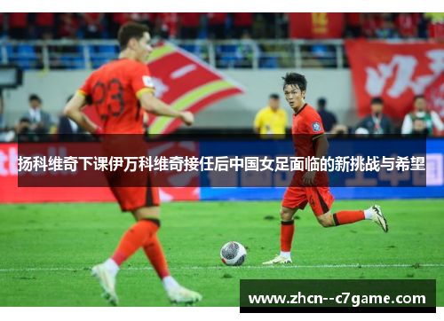 扬科维奇下课伊万科维奇接任后中国女足面临的新挑战与希望