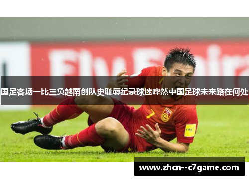 国足客场一比三负越南创队史耻辱纪录球迷哗然中国足球未来路在何处 国足客场一比三负越南创队史耻辱纪录球迷哗然中国足球未来路在何处
